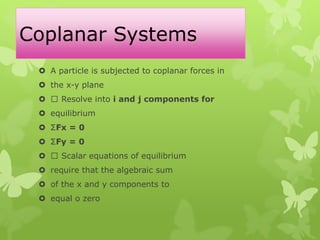 Coplanar Systems
 A particle is subjected to coplanar forces in
 the x-y plane
 Resolve into i and j components for
 equilibrium
 ΣFx = 0
 ΣFy = 0
 Scalar equations of equilibrium
 require that the algebraic sum
 of the x and y components to
 equal o zero
 