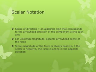 Scalar Notation
 Sense of direction = an algebraic sign that corresponds
to the arrowhead direction of the component along each
axis
 For unknown magnitude, assume arrowhead sense of
the force
 Since magnitude of the force is always positive, if the
scalar is negative, the force is acting in the opposite
direction
 