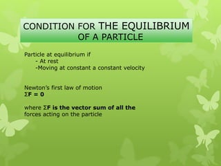 CONDITION FOR THE EQUILIBRIUM
OF A PARTICLE
Particle at equilibrium if
- At rest
-Moving at constant a constant velocity
Newton’s first law of motion
ΣF = 0
where ΣF is the vector sum of all the
forces acting on the particle
 
