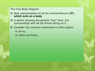 The Free-Body Diagram
 Best representation of all the unknownforces (ΣF)
which acts on a body
 A sketch showing the particle “free” from the
surroundings with all the forces acting on it
 Consider two common connections in this subject
 Spring
 Cables and Pulleys
 