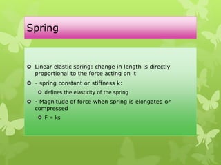 Spring
 Linear elastic spring: change in length is directly
proportional to the force acting on it
 - spring constant or stiffness k:
 defines the elasticity of the spring
 - Magnitude of force when spring is elongated or
compressed
 F = ks
 