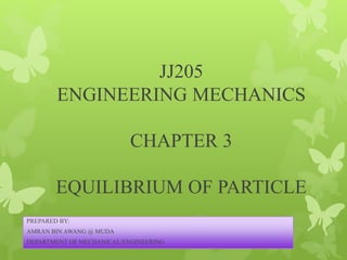JJ205
ENGINEERING MECHANICS
CHAPTER 3
EQUILIBRIUM OF PARTICLE
PREPARED BY:
AMRAN BIN AWANG @ MUDA
DEPARTMENT OF MECHANICAL ENGINEERING
 