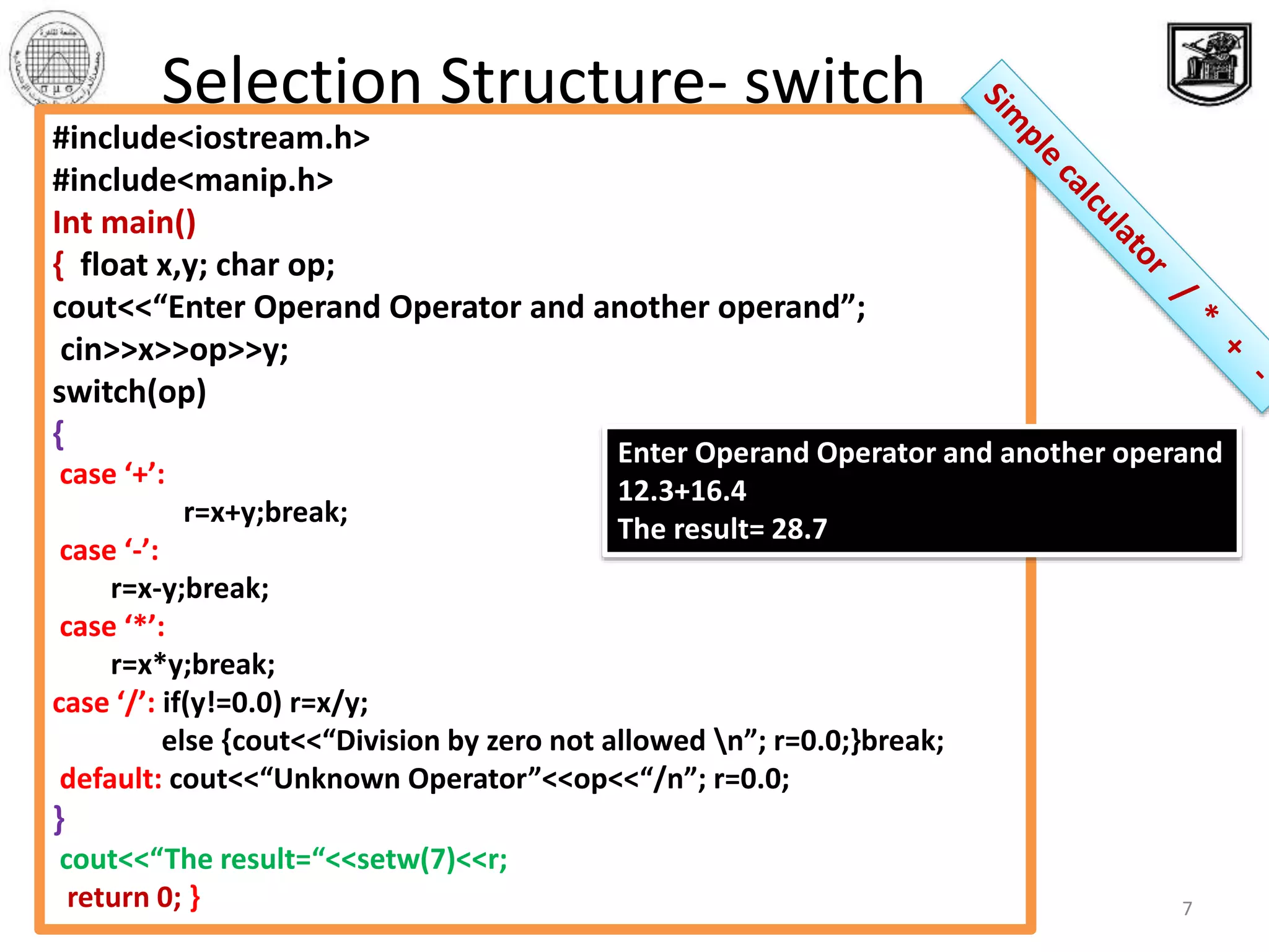‫االحصائيه‬ ‫والبحوث‬ ‫الدراسات‬ ‫معهد‬ ‫القاهرة‬ ‫جامعة‬
‫والبرمجيات‬ ‫المعلومات‬ ‫قواعد‬ ‫بحوث‬ ‫مركز‬
7
Selection Structure- switch
#include<iostream.h>
#include<manip.h>
Int main()
{ float x,y; char op;
cout<<“Enter Operand Operator and another operand”;
cin>>x>>op>>y;
switch(op)
{
case ‘+’:
r=x+y;break;
case ‘-’:
r=x-y;break;
case ‘*’:
r=x*y;break;
case ‘/’: if(y!=0.0) r=x/y;
else {cout<<“Division by zero not allowed n”; r=0.0;}break;
default: cout<<“Unknown Operator”<<op<<“/n”; r=0.0;
}
cout<<“The result=“<<setw(7)<<r;
return 0; }
Enter Operand Operator and another operand
12.3+16.4
The result= 28.7
 