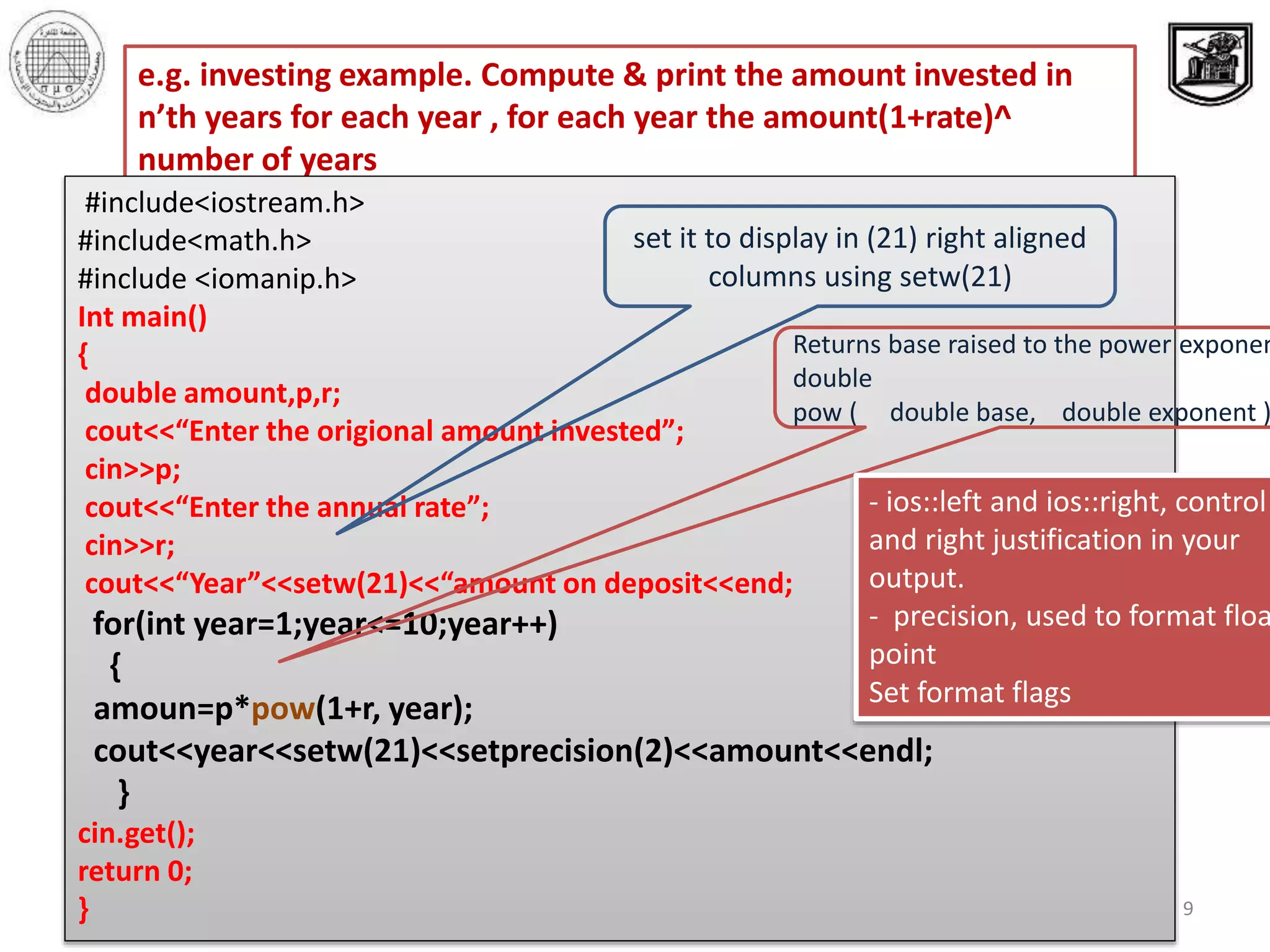 ‫االحصائيه‬ ‫والبحوث‬ ‫الدراسات‬ ‫معهد‬ ‫القاهرة‬ ‫جامعة‬
‫والبرمجيات‬ ‫المعلومات‬ ‫قواعد‬ ‫بحوث‬ ‫مركز‬
9
e.g. investing example. Compute & print the amount invested in
n’th years for each year , for each year the amount(1+rate)^
number of years
#include<iostream.h>
#include<math.h>
#include <iomanip.h>
Int main()
{
double amount,p,r;
cout<<“Enter the origional amount invested”;
cin>>p;
cout<<“Enter the annual rate”;
cin>>r;
cout<<“Year”<<setw(21)<<“amount on deposit<<end;
for(int year=1;year<=10;year++)
{
amoun=p*pow(1+r, year);
cout<<year<<setw(21)<<setprecision(2)<<amount<<endl;
}
cin.get();
return 0;
}
set it to display in (21) right aligned
columns using setw(21)
Returns base raised to the power exponen
double
pow ( double base, double exponent )
- ios::left and ios::right, control
and right justification in your
output.
- precision, used to format floa
point
Set format flags
 