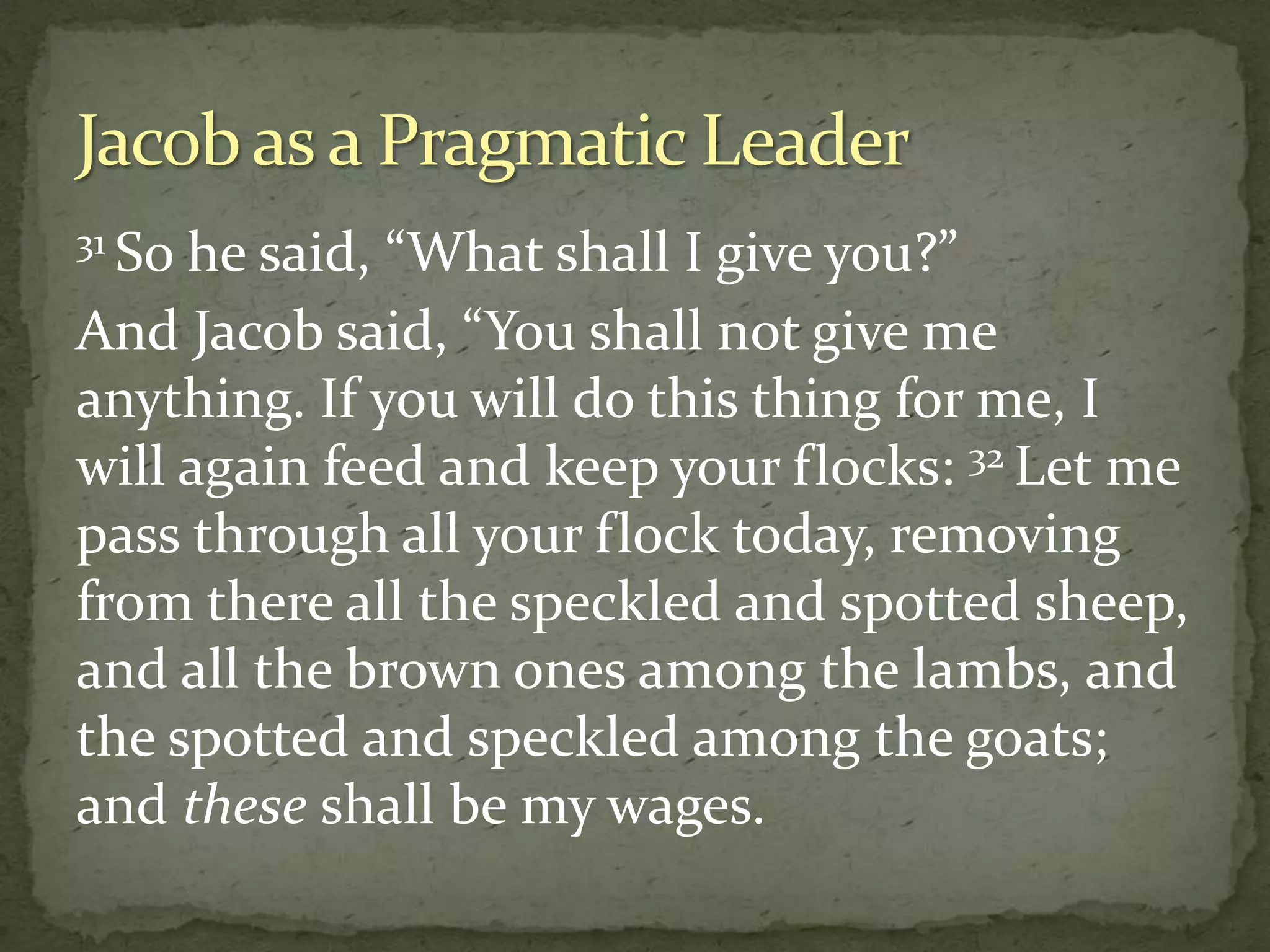 31 So he said, “What shall I give you?”
And Jacob said, “You shall not give me
anything. If you will do this thing for me, I
will again feed and keep your flocks: 32 Let me
pass through all your flock today, removing
from there all the speckled and spotted sheep,
and all the brown ones among the lambs, and
the spotted and speckled among the goats;
and these shall be my wages.
 