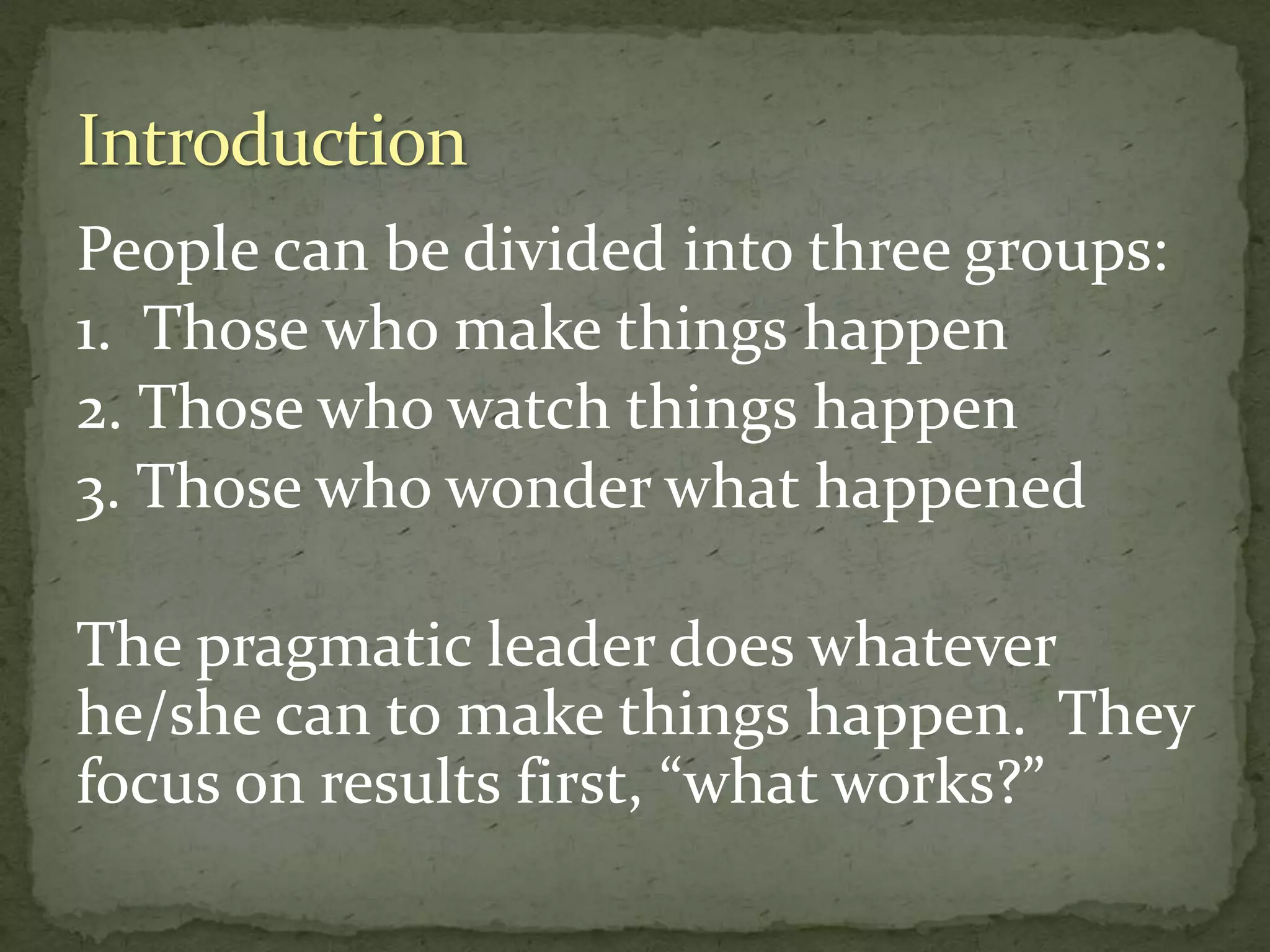People can be divided into three groups:
1. Those who make things happen
2. Those who watch things happen
3. Those who wonder what happened
The pragmatic leader does whatever
he/she can to make things happen. They
focus on results first, “what works?”
 