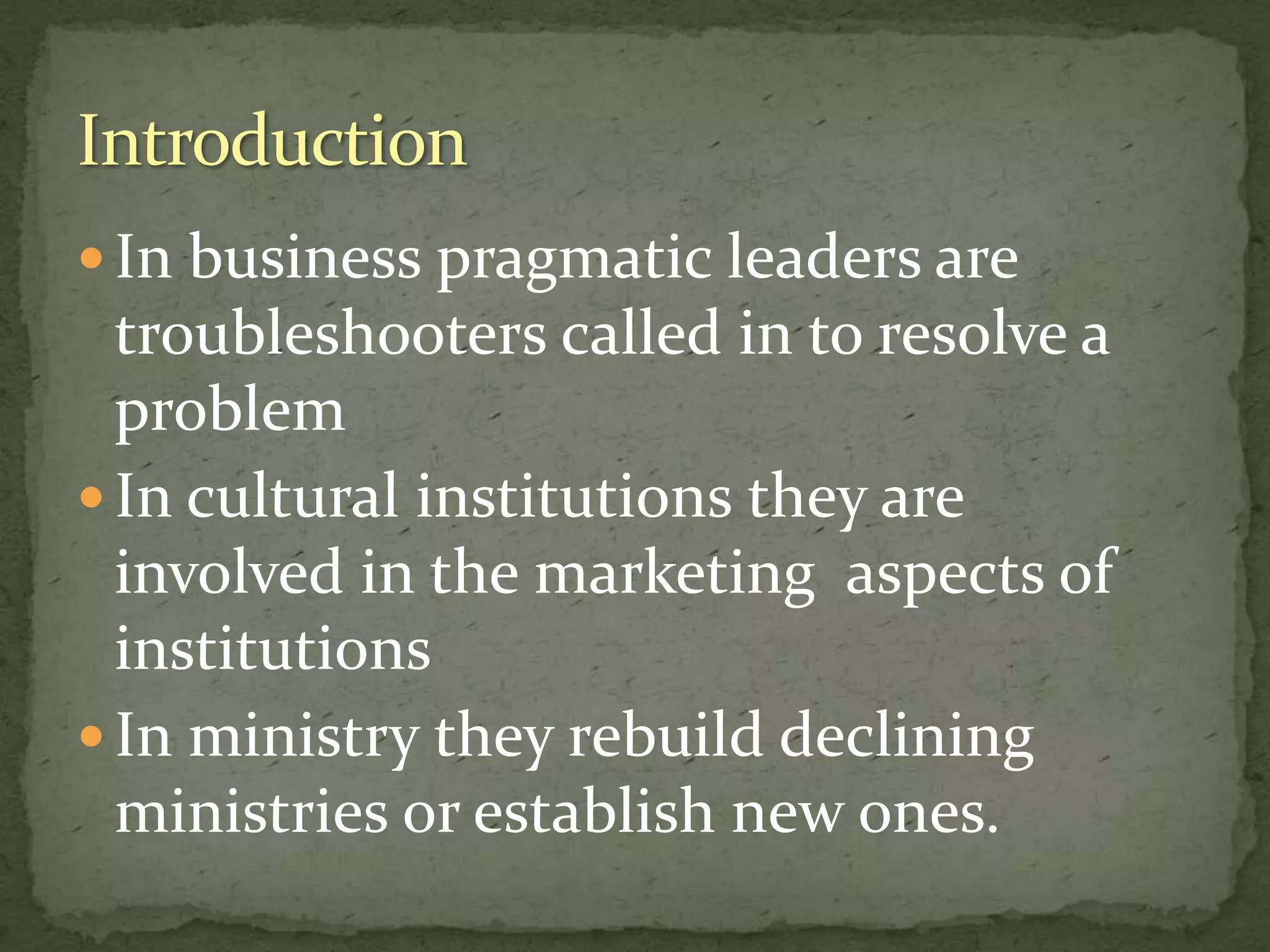  In business pragmatic leaders are
troubleshooters called in to resolve a
problem
 In cultural institutions they are
involved in the marketing aspects of
institutions
 In ministry they rebuild declining
ministries or establish new ones.
 