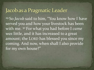 29 So Jacob said to him, “You know how I have
served you and how your livestock has been
with me. 30 For what you had before I came
was little, and it has increased to a great
amount; the LORD has blessed you since my
coming. And now, when shall I also provide
for my own house?”
 