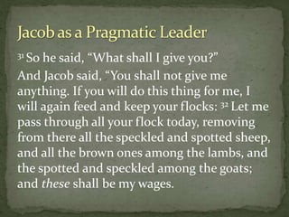 31 So he said, “What shall I give you?”
And Jacob said, “You shall not give me
anything. If you will do this thing for me, I
will again feed and keep your flocks: 32 Let me
pass through all your flock today, removing
from there all the speckled and spotted sheep,
and all the brown ones among the lambs, and
the spotted and speckled among the goats;
and these shall be my wages.
 