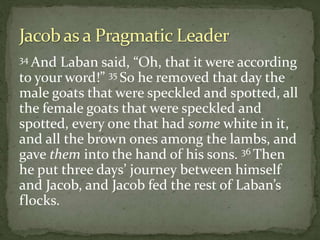 34 And Laban said, “Oh, that it were according
to your word!” 35 So he removed that day the
male goats that were speckled and spotted, all
the female goats that were speckled and
spotted, every one that had some white in it,
and all the brown ones among the lambs, and
gave them into the hand of his sons. 36 Then
he put three days’ journey between himself
and Jacob, and Jacob fed the rest of Laban’s
flocks.
 