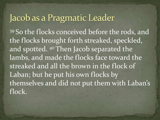 39 So the flocks conceived before the rods, and
the flocks brought forth streaked, speckled,
and spotted. 40 Then Jacob separated the
lambs, and made the flocks face toward the
streaked and all the brown in the flock of
Laban; but he put his own flocks by
themselves and did not put them with Laban’s
flock.
 