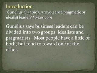 Gunelius says business leaders can be
divided into two groups: idealists and
pragmatists. Most people have a little of
both, but tend to toward one or the
other.
 
