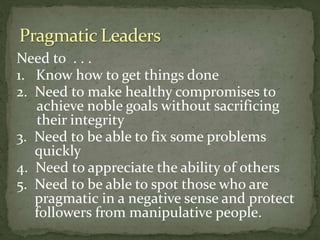 Need to . . .
1. Know how to get things done
2. Need to make healthy compromises to
achieve noble goals without sacrificing
their integrity
3. Need to be able to fix some problems
quickly
4. Need to appreciate the ability of others
5. Need to be able to spot those who are
pragmatic in a negative sense and protect
followers from manipulative people.
 