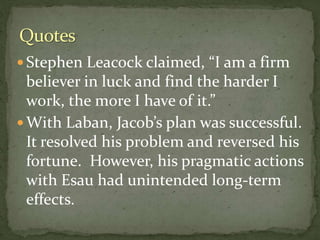  Stephen Leacock claimed, “I am a firm
believer in luck and find the harder I
work, the more I have of it.”
 With Laban, Jacob’s plan was successful.
It resolved his problem and reversed his
fortune. However, his pragmatic actions
with Esau had unintended long-term
effects.
 