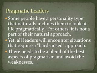  Some people have a personality type
that naturally inclines them to look at
life pragmatically. For others, it is not a
part of their natural approach.
 Yet, all leaders will encounter situations
that require a “hard-nosed” approach.
 There needs to be a blend of the best
aspects of pragmatism and avoid the
weaknesses.
 