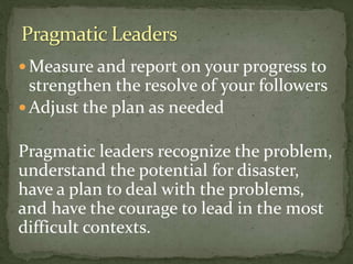  Measure and report on your progress to
strengthen the resolve of your followers
 Adjust the plan as needed
Pragmatic leaders recognize the problem,
understand the potential for disaster,
have a plan to deal with the problems,
and have the courage to lead in the most
difficult contexts.
 