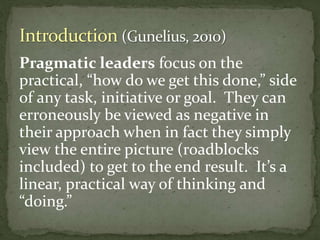 Pragmatic leaders focus on the
practical, “how do we get this done,” side
of any task, initiative or goal. They can
erroneously be viewed as negative in
their approach when in fact they simply
view the entire picture (roadblocks
included) to get to the end result. It’s a
linear, practical way of thinking and
“doing.”
 