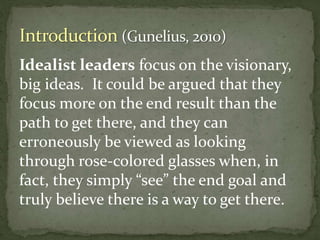 Idealist leaders focus on the visionary,
big ideas. It could be argued that they
focus more on the end result than the
path to get there, and they can
erroneously be viewed as looking
through rose-colored glasses when, in
fact, they simply “see” the end goal and
truly believe there is a way to get there.
 