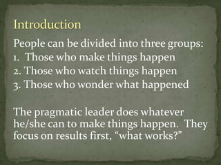 People can be divided into three groups:
1. Those who make things happen
2. Those who watch things happen
3. Those who wonder what happened
The pragmatic leader does whatever
he/she can to make things happen. They
focus on results first, “what works?”
 