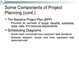 Some Components of Project
Planning (cont.)
 The Baseline Project Plan (BPP)
 Provides an estimate of scope, benefits, schedules,
costs, risks, and resource requirements.
 Scheduling Diagrams
 Gantt chart: horizontal bars represent task durations
 Network diagram: boxes and links represent task
dependencies
 