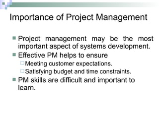 Importance of Project Management
 Project management may be the most
important aspect of systems development.
 Effective PM helps to ensure
Meeting customer expectations.
Satisfying budget and time constraints.
 PM skills are difficult and important to
learn.
 