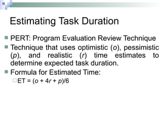 Estimating Task Duration
 PERT: Program Evaluation Review Technique
 Technique that uses optimistic (o), pessimistic
(p), and realistic (r) time estimates to
determine expected task duration.
 Formula for Estimated Time:
ET = (o + 4r + p)/6
 