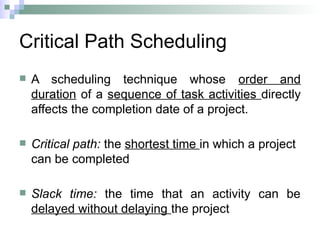 Critical Path Scheduling
 A scheduling technique whose order and
duration of a sequence of task activities directly
affects the completion date of a project.
 Critical path: the shortest time in which a project
can be completed
 Slack time: the time that an activity can be
delayed without delaying the project
 