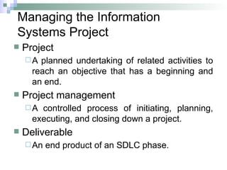 Managing the Information
Systems Project
 Project
A planned undertaking of related activities to
reach an objective that has a beginning and
an end.
 Project management
A controlled process of initiating, planning,
executing, and closing down a project.
 Deliverable
An end product of an SDLC phase.
 