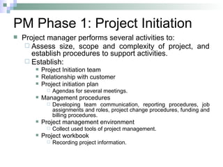 PM Phase 1: Project Initiation
 Project manager performs several activities to:
 Assess size, scope and complexity of project, and
establish procedures to support activities.
 Establish:
 Project Initiation team
 Relationship with customer
 Project initiation plan
 Agendas for several meetings.
 Management procedures
 Developing team communication, reporting procedures, job
assignments and roles, project change procedures, funding and
billing procedures.
 Project management environment
 Collect used tools of project management.
 Project workbook
 Recording project information.
 