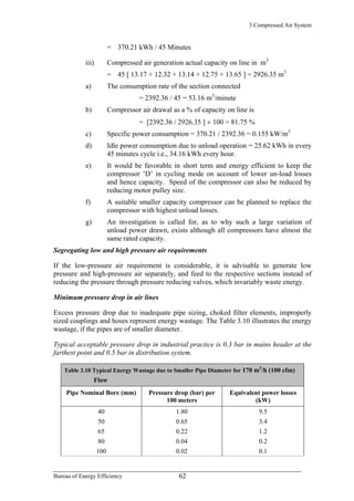3 Compressed Air System
= 370.21 kWh / 45 Minutes
iii) Compressed air generation actual capacity on line in m3
= 45 [ 13.17 + 12.32 + 13.14 + 12.75 + 13.65 ] = 2926.35 m3
a) The consumption rate of the section connected
= 2392.36 / 45 = 53.16 m3
/minute
b) Compressor air drawal as a % of capacity on line is
= [2392.36 / 2926.35 ] × 100 = 81.75 %
c) Specific power consumption = 370.21 / 2392.36 = 0.155 kW/m3
d) Idle power consumption due to unload operation = 25.62 kWh in every
45 minutes cycle i.e., 34.16 kWh every hour.
e) It would be favorable in short term and energy efficient to keep the
compressor ‘D’ in cycling mode on account of lower un-load losses
and hence capacity. Speed of the compressor can also be reduced by
reducing motor pulley size.
f) A suitable smaller capacity compressor can be planned to replace the
compressor with highest unload losses.
g) An investigation is called for, as to why such a large variation of
unload power drawn, exists although all compressors have almost the
same rated capacity.
Segregating low and high pressure air requirements
If the low-pressure air requirement is considerable, it is advisable to generate low
pressure and high-pressure air separately, and feed to the respective sections instead of
reducing the pressure through pressure reducing valves, which invariably waste energy.
Minimum pressure drop in air lines
Excess pressure drop due to inadequate pipe sizing, choked filter elements, improperly
sized couplings and hoses represent energy wastage. The Table 3.10 illustrates the energy
wastage, if the pipes are of smaller diameter.
Typical acceptable pressure drop in industrial practice is 0.3 bar in mains header at the
farthest point and 0.5 bar in distribution system.
Table 3.10 Typical Energy Wastage due to Smaller Pipe Diameter for 170 m3
/h (100 cfm)
Flow
Pipe Nominal Bore (mm) Pressure drop (bar) per
100 meters
Equivalent power losses
(kW)
40 1.80 9.5
50 0.65 3.4
65 0.22 1.2
80 0.04 0.2
100 0.02 0.1
Bureau of Energy Efficiency 62
 