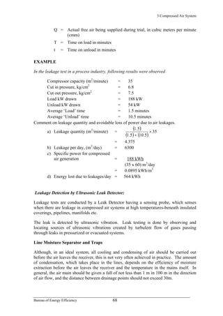 3 Compressed Air System
Q = Actual free air being supplied during trial, in cubic meters per minute
(cmm)
T = Time on load in minutes
t = Time on unload in minutes
EXAMPLE
In the leakage test in a process industry, following results were observed
Compressor capacity (m3
/minute) = 35
Cut in pressure, kg/cm2
= 6.8
Cut out pressure, kg/cm2
= 7.5
Load kW drawn = 188 kW
Unload kW drawn = 54 kW
Average ‘Load’ time = 1.5 minutes
Average ‘Unload’ time = 10.5 minutes
Comment on leakage quantity and avoidable loss of power due to air leakages.
a) Leakage quantity (m3
/minute) =
( )
( ) ( )
35
5.105.1
1.5
×
+
= 4.375
b) Leakage per day, (m3
/day) = 6300
c) Specific power for compressed
air generation = 188 kWh
(35 x 60) m3
/day
= 0.0895 kWh/m3
d) Energy lost due to leakages/day = 564 kWh
Leakage Detection by Ultrasonic Leak Detector:
Leakage tests are conducted by a Leak Detector having a sensing probe, which senses
when there are leakage in compressed air systems at high temperatures-beneath insulated
coverings, pipelines, manifolds etc.
The leak is detected by ultrasonic vibration. Leak testing is done by observing and
locating sources of ultrasonic vibrations created by turbulent flow of gases passing
through leaks in pressurized or evacuated systems.
Line Moisture Separator and Traps
Although, in an ideal system, all cooling and condensing of air should be carried out
before the air leaves the receiver, this is not very often achieved in practice. The amount
of condensation, which takes place in the lines, depends on the efficiency of moisture
extraction before the air leaves the receiver and the temperature in the mains itself. In
general, the air main should be given a fall of not less than 1 m in 100 m in the direction
of air flow, and the distance between drainage points should not exceed 30m.
Bureau of Energy Efficiency 68
 