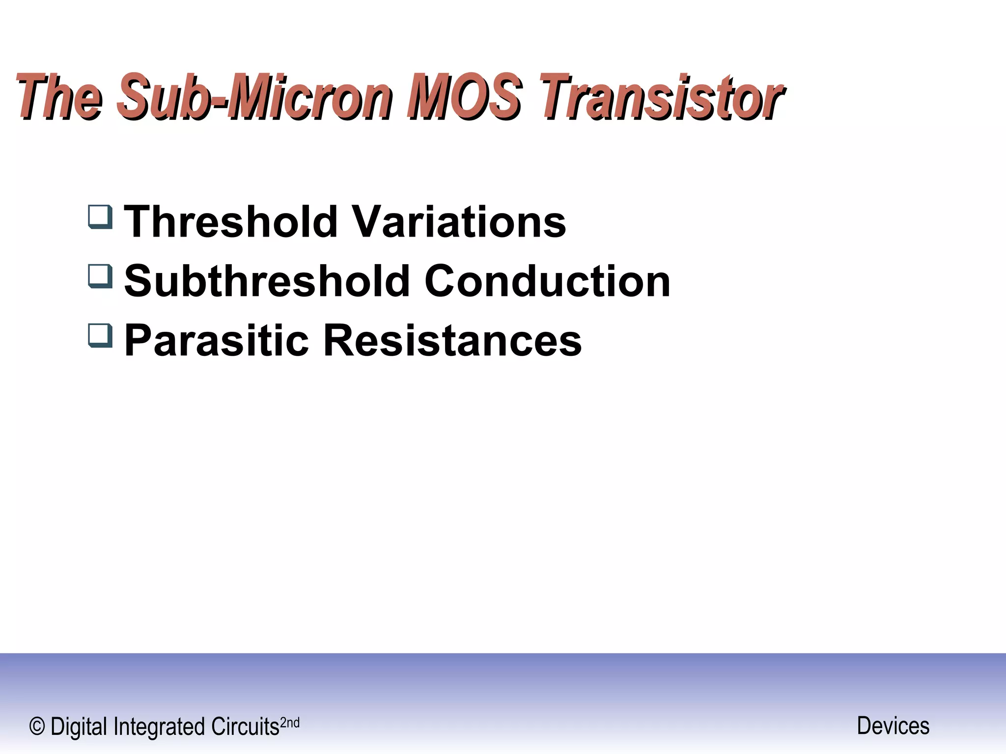 © Digital Integrated Circuits2nd Devices
The Sub-Micron MOS TransistorThe Sub-Micron MOS Transistor
 Threshold Variations
 Subthreshold Conduction
 Parasitic Resistances
 