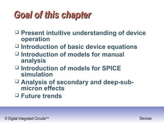 © Digital Integrated Circuits2nd Devices
Goal of this chapterGoal of this chapter
 Present intuitive understanding of device
operation
 Introduction of basic device equations
 Introduction of models for manual
analysis
 Introduction of models for SPICE
simulation
 Analysis of secondary and deep-sub-
micron effects
 Future trends
 