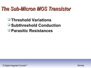 © Digital Integrated Circuits2nd Devices
The Sub-Micron MOS TransistorThe Sub-Micron MOS Transistor
 Threshold Variations
 Subthreshold Conduction
 Parasitic Resistances
 