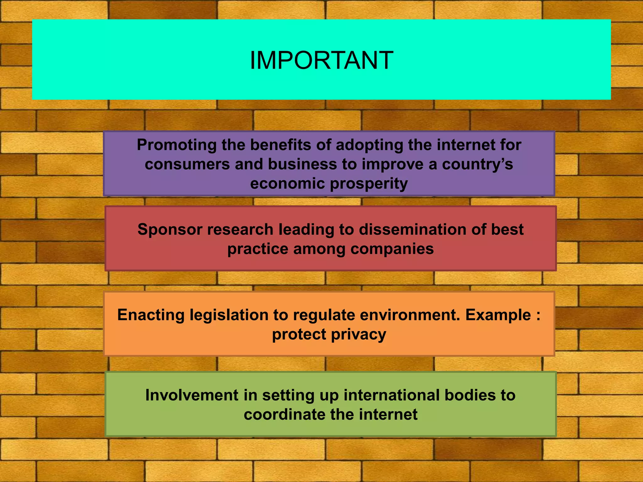 IMPORTANT
Promoting the benefits of adopting the internet for
consumers and business to improve a country’s
economic prosperity
Sponsor research leading to dissemination of best
practice among companies
Enacting legislation to regulate environment. Example :
protect privacy
Involvement in setting up international bodies to
coordinate the internet
 