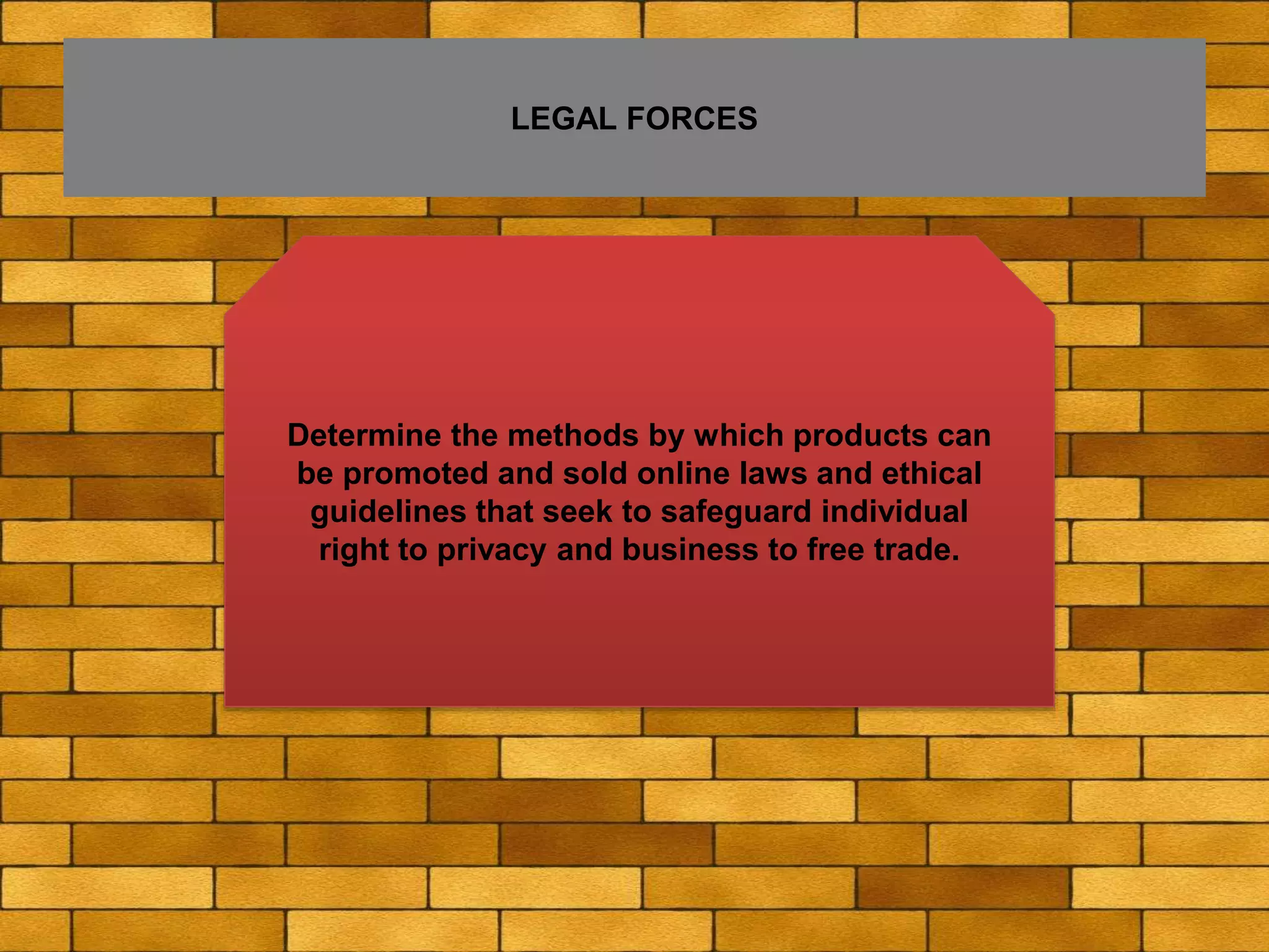 LEGAL FORCES
Determine the methods by which products can
be promoted and sold online laws and ethical
guidelines that seek to safeguard individual
right to privacy and business to free trade.
 
