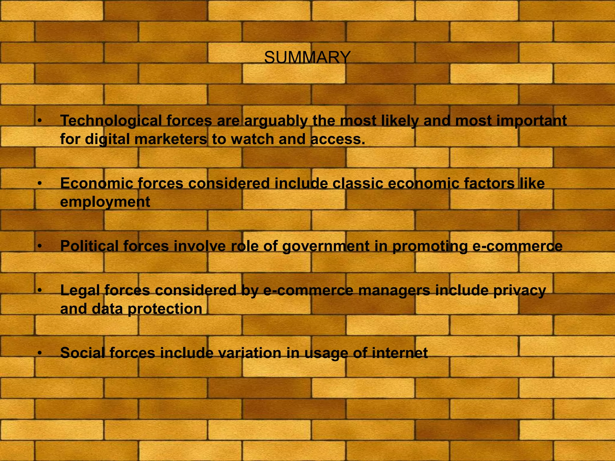 SUMMARY
• Technological forces are arguably the most likely and most important
for digital marketers to watch and access.
• Economic forces considered include classic economic factors like
employment
• Political forces involve role of government in promoting e-commerce
• Legal forces considered by e-commerce managers include privacy
and data protection
• Social forces include variation in usage of internet
 