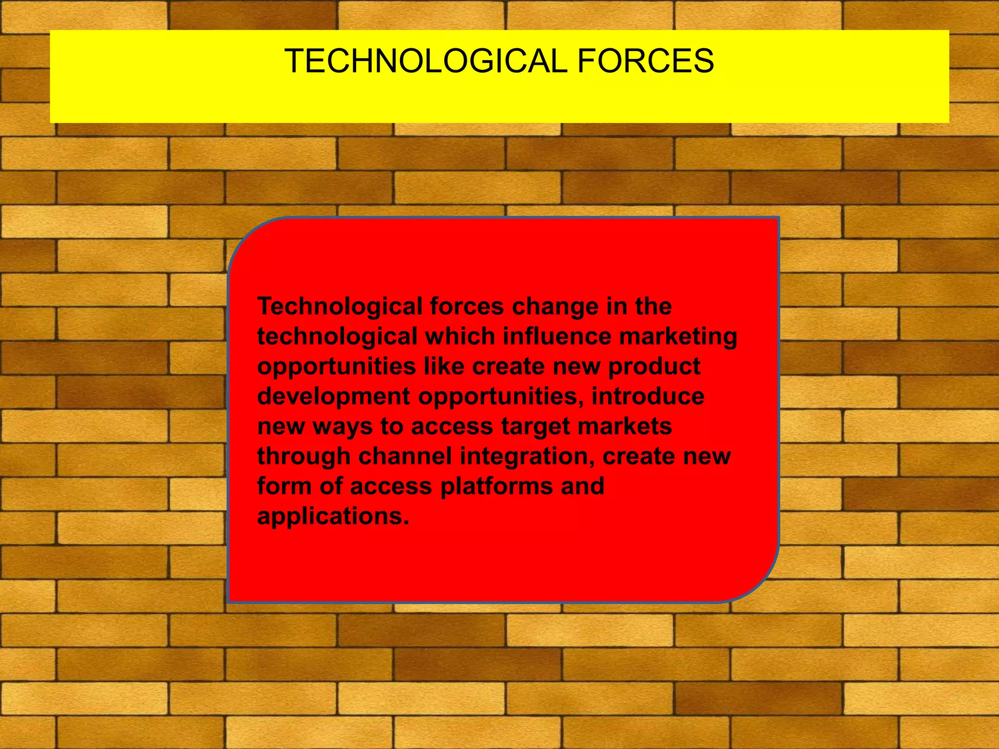 TECHNOLOGICAL FORCES
Technological forces change in the
technological which influence marketing
opportunities like create new product
development opportunities, introduce
new ways to access target markets
through channel integration, create new
form of access platforms and
applications.
 