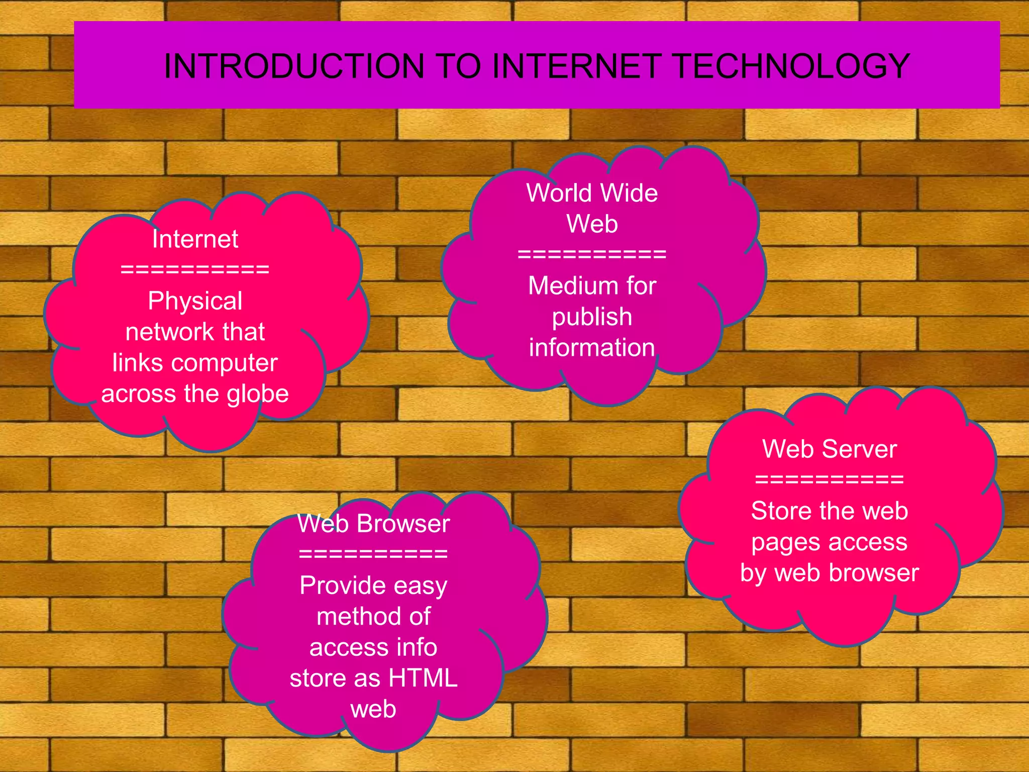 INTRODUCTION TO INTERNET TECHNOLOGY
Internet
==========
Physical
network that
links computer
across the globe
World Wide
Web
==========
Medium for
publish
information
Web Server
==========
Store the web
pages access
by web browser
Web Browser
==========
Provide easy
method of
access info
store as HTML
web
 