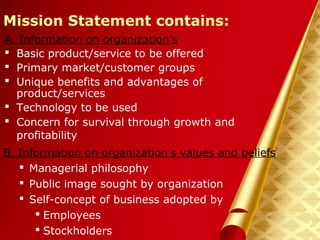 Herman Aguinis, University of Colorado at Denver
Mission Statement contains:
A. Information on organization’s
 Basic product/service to be offered
 Primary market/customer groups
 Unique benefits and advantages of
product/services
 Technology to be used
 Concern for survival through growth and
profitability
Prentice Hall, Inc. © 2006
B. Information on organization’s values and beliefs
 Managerial philosophy
 Public image sought by organization
 Self-concept of business adopted by
 Employees
 Stockholders
 