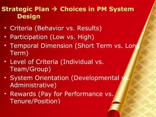 Herman Aguinis, University of Colorado at Denver
Strategic Plan  Choices in PM System
Design
• Criteria (Behavior vs. Results)
• Participation (Low vs. High)
• Temporal Dimension (Short Term vs. Long
Term)
• Level of Criteria (Individual vs.
Team/Group)
• System Orientation (Developmental vs.
Administrative)
• Rewards (Pay for Performance vs.
Tenure/Position)
Prentice Hall, Inc. © 2006
 