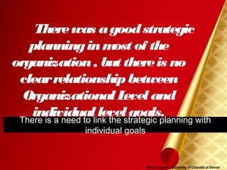 Herman Aguinis, University of Colorado at Denver
Therewas agoodstrategic
planninginmost of the
organization, but thereis no
clearrelationshipbetween
Organizational Level and
individual level goals.There is a need to link the strategic planning with
individual goals
 