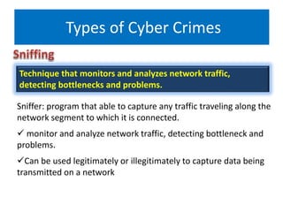 Types of Cyber Crimes
Sniffer: program that able to capture any traffic traveling along the
network segment to which it is connected.
 monitor and analyze network traffic, detecting bottleneck and
problems.
Can be used legitimately or illegitimately to capture data being
transmitted on a network
Technique that monitors and analyzes network traffic,
detecting bottlenecks and problems.
 