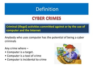 Definition
Criminal (illegal) activities committed against or by the use of
computer and the Internet
Anybody who uses computer has the potential of being a cyber
criminals
Any crime where –
• Computer is a target.
• Computer is a tool of crime
• Computer is incidental to crime
 