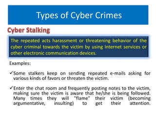Types of Cyber Crimes
Examples:
Some stalkers keep on sending repeated e-mails asking for
various kinds of favors or threaten the victim.
Enter the chat room and frequently posting notes to the victim,
making sure the victim is aware that he/she is being followed.
Many times they will "flame" their victim (becoming
argumentative, insulting) to get their attention.
The repeated acts harassment or threatening behavior of the
cyber criminal towards the victim by using Internet services or
other electronic communication devices.
 