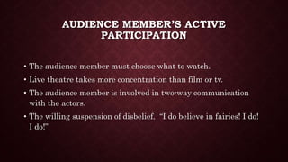 AUDIENCE MEMBER’S ACTIVE
PARTICIPATION
• The audience member must choose what to watch.
• Live theatre takes more concentration than film or tv.
• The audience member is involved in two-way communication
with the actors.
• The willing suspension of disbelief. “I do believe in fairies! I do!
I do!”
 