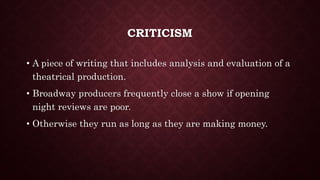 CRITICISM
• A piece of writing that includes analysis and evaluation of a
theatrical production.
• Broadway producers frequently close a show if opening
night reviews are poor.
• Otherwise they run as long as they are making money.
 