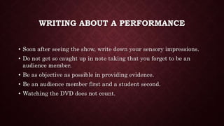 WRITING ABOUT A PERFORMANCE
• Soon after seeing the show, write down your sensory impressions.
• Do not get so caught up in note taking that you forget to be an
audience member.
• Be as objective as possible in providing evidence.
• Be an audience member first and a student second.
• Watching the DVD does not count.
 