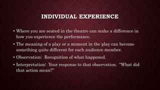 INDIVIDUAL EXPERIENCE
• Where you are seated in the theatre can make a difference in
how you experience the performance.
• The meaning of a play or a moment in the play can become
something quite different for each audience member.
• Observation: Recognition of what happened.
• Interpretation: Your response to that observation. “What did
that action mean?”
 