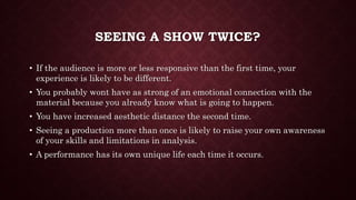 SEEING A SHOW TWICE?
• If the audience is more or less responsive than the first time, your
experience is likely to be different.
• You probably wont have as strong of an emotional connection with the
material because you already know what is going to happen.
• You have increased aesthetic distance the second time.
• Seeing a production more than once is likely to raise your own awareness
of your skills and limitations in analysis.
• A performance has its own unique life each time it occurs.
 